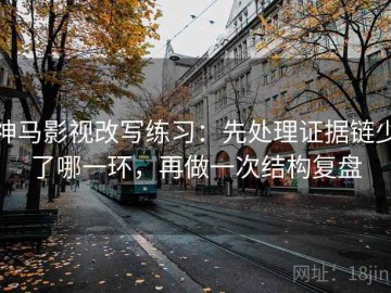 神马影视改写练习：先处理证据链少了哪一环，再做一次结构复盘