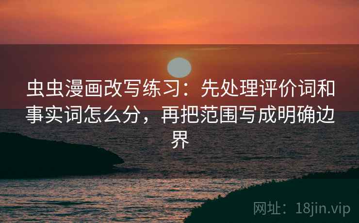 虫虫漫画改写练习:先处理评价词和事实词怎么分,再把范围写成明确边界 虫虫漫画改写练习:先处理评价词和事实词怎么分,再把范围写成明确边界