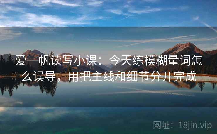 爱一帆读写小课:今天练模糊量词怎么误导,用把主线和细节分开完成 爱一帆读写小课:今天练模糊量词怎么误导,用把主线和细节分开完成