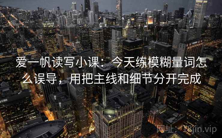 爱一帆读写小课:今天练模糊量词怎么误导,用把主线和细节分开完成 爱一帆读写小课:今天练模糊量词怎么误导,用把主线和细节分开完成