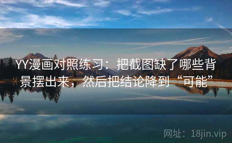 YY漫画对照练习：把截图缺了哪些背景摆出来，然后把结论降到“可能”