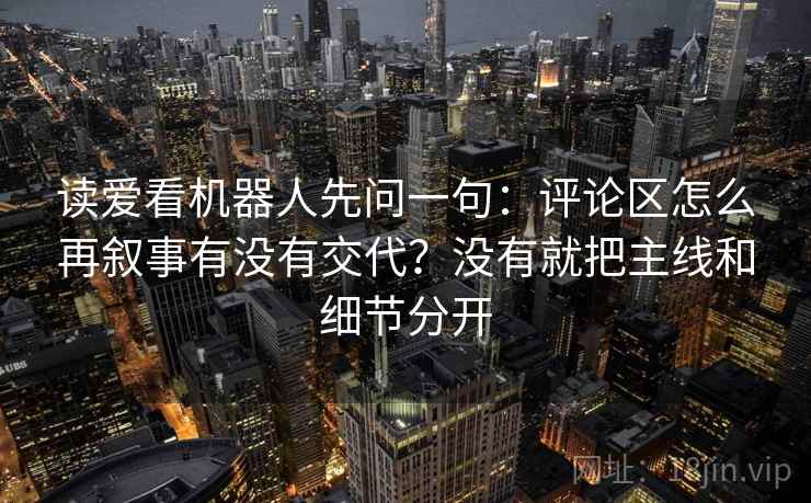 读爱看机器人先问一句:评论区怎么再叙事有没有交代?没有就把主线和细节分开 读爱看机器人先问一句:评论区怎么再叙事有没有交代?没有就把主线和细节分开