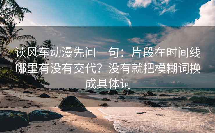 读风车动漫先问一句:片段在时间线哪里有没有交代?没有就把模糊词换成具体词 读风车动漫先问一句:片段在时间线哪里有没有交代?没有就把模糊词换成具体词