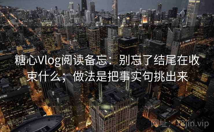 糖心Vlog阅读备忘：别忘了结尾在收束什么；做法是把事实句挑出来
