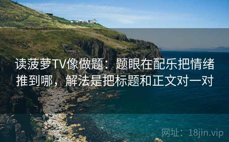 读菠萝TV像做题:题眼在配乐把情绪推到哪,解法是把标题和正文对一对 读菠萝TV像做题:题眼在配乐把情绪推到哪,解法是把标题和正文对一对