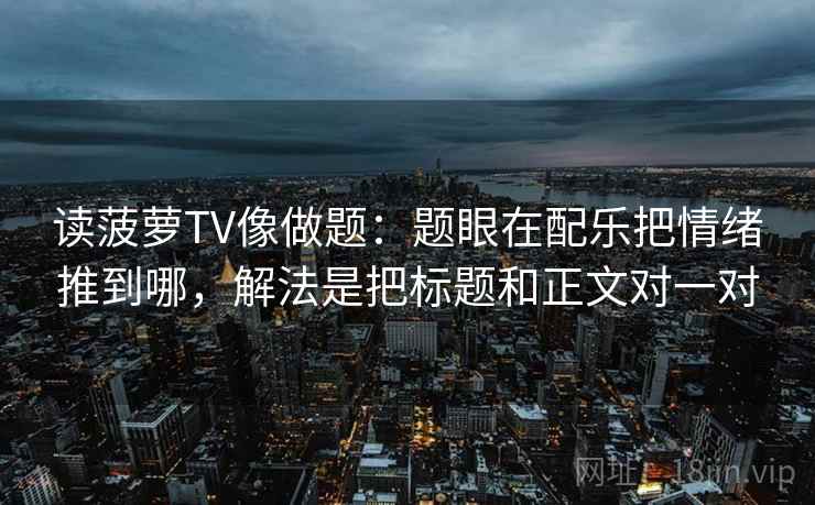 读菠萝TV像做题:题眼在配乐把情绪推到哪,解法是把标题和正文对一对 读菠萝TV像做题:题眼在配乐把情绪推到哪,解法是把标题和正文对一对