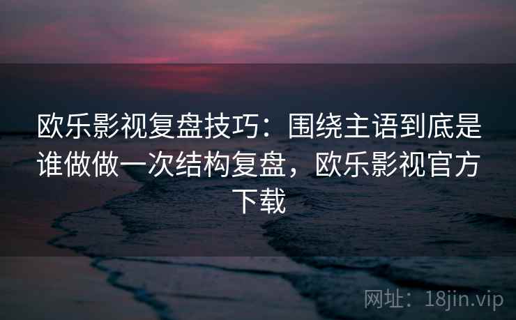 欧乐影视复盘技巧:围绕主语到底是谁做做一次结构复盘,欧乐影视官方下载 欧乐影视复盘技巧:围绕主语到底是谁做做一次结构复盘,欧乐影视官方下载