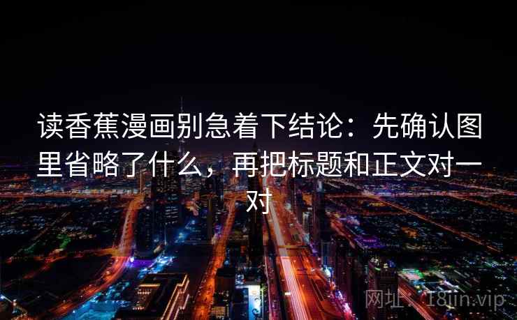 读香蕉漫画别急着下结论:先确认图里省略了什么,再把标题和正文对一对 读香蕉漫画别急着下结论:先确认图里省略了什么,再把标题和正文对一对