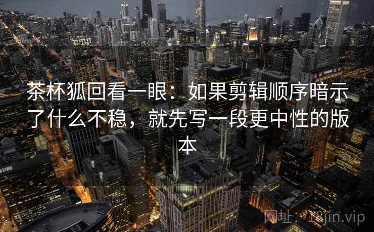 茶杯狐回看一眼：如果剪辑顺序暗示了什么不稳，就先写一段更中性的版本