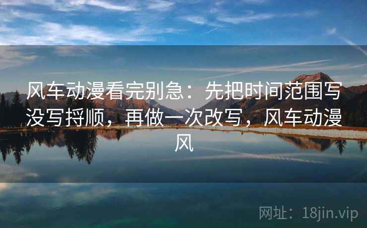 风车动漫看完别急:先把时间范围写没写捋顺,再做一次改写,风车动漫风 风车动漫看完别急:先把时间范围写没写捋顺,再做一次改写,风车动漫风